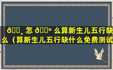 🕸 怎 🌺 么算新生儿五行缺什么（算新生儿五行缺什么免费测试）